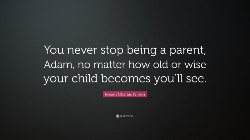 Robert Charles Wilson Quote: “You never stop being a parent, Adam, no matter how old or wise your child becomes you’ll see.”