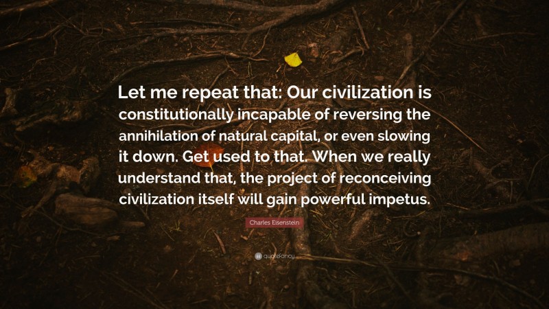 Charles Eisenstein Quote: “Let me repeat that: Our civilization is constitutionally incapable of reversing the annihilation of natural capital, or even slowing it down. Get used to that. When we really understand that, the project of reconceiving civilization itself will gain powerful impetus.”