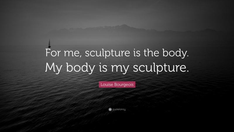 Louise Bourgeois Quote: “For me, sculpture is the body. My body is my sculpture.”