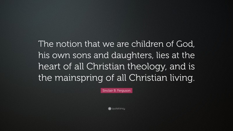 Sinclair B. Ferguson Quote: “The notion that we are children of God, his own sons and daughters, lies at the heart of all Christian theology, and is the mainspring of all Christian living.”