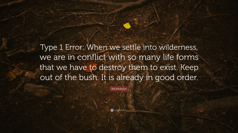 Bill Mollison Quote: “Type 1 Error: When we settle into wilderness, we are in conflict with so many life forms that we have to destroy them to exist. Keep out of the bush. It is already in good order.”