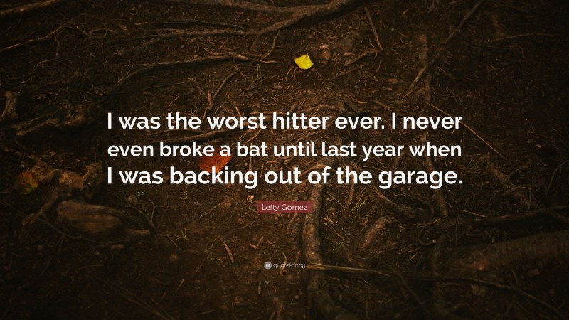 Lefty Gomez Quote: “I was the worst hitter ever. I never even broke a bat until last year when I was backing out of the garage.”