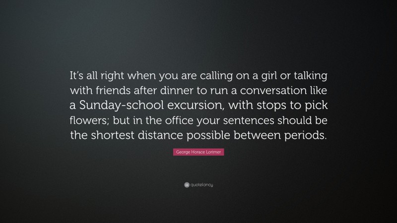 George Horace Lorimer Quote: “It’s all right when you are calling on a girl or talking with friends after dinner to run a conversation like a Sunday-school excursion, with stops to pick flowers; but in the office your sentences should be the shortest distance possible between periods.”