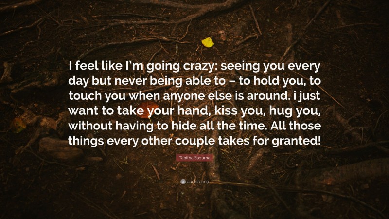 Tabitha Suzuma Quote: “I feel like I’m going crazy: seeing you every day but never being able to – to hold you, to touch you when anyone else is around. i just want to take your hand, kiss you, hug you, without having to hide all the time. All those things every other couple takes for granted!”