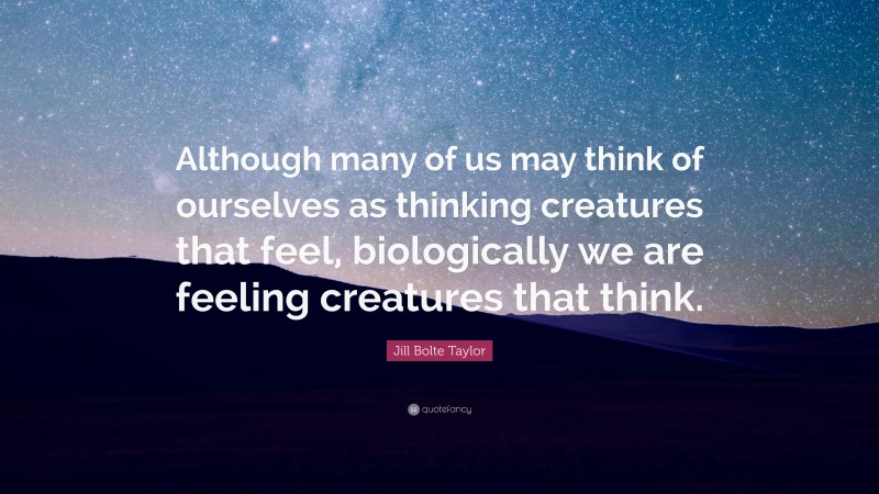 Jill Bolte Taylor Quote: “Although many of us may think of ourselves as thinking creatures that feel, biologically we are feeling creatures that think.”