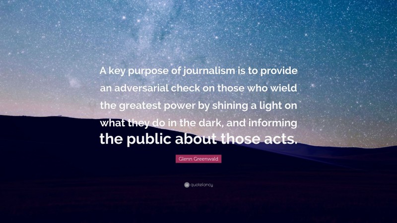 Glenn Greenwald Quote: “A key purpose of journalism is to provide an adversarial check on those who wield the greatest power by shining a light on what they do in the dark, and informing the public about those acts.”