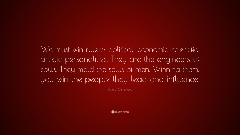 Richard Wurmbrand Quote: “We must win rulers; political, economic, scientific, artistic personalities. They are the engineers of souls. They mold the souls of men. Winning them, you win the people they lead and influence.”