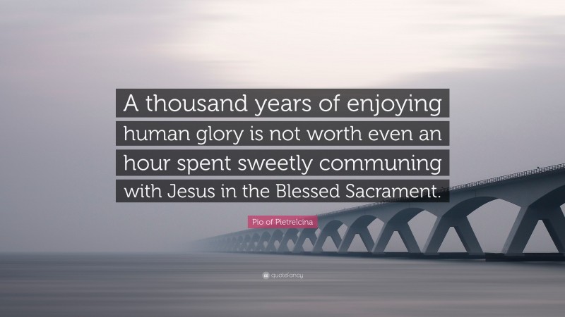Pio of Pietrelcina Quote: “A thousand years of enjoying human glory is not worth even an hour spent sweetly communing with Jesus in the Blessed Sacrament.”