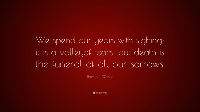 Thomas J. Watson Quote: “We spend our years with sighing; it is a valleyof tears; but death is the funeral of all our sorrows.”