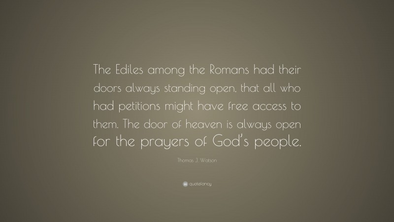 Thomas J. Watson Quote: “The Ediles among the Romans had their doors always standing open, that all who had petitions might have free access to them. The door of heaven is always open for the prayers of God’s people.”