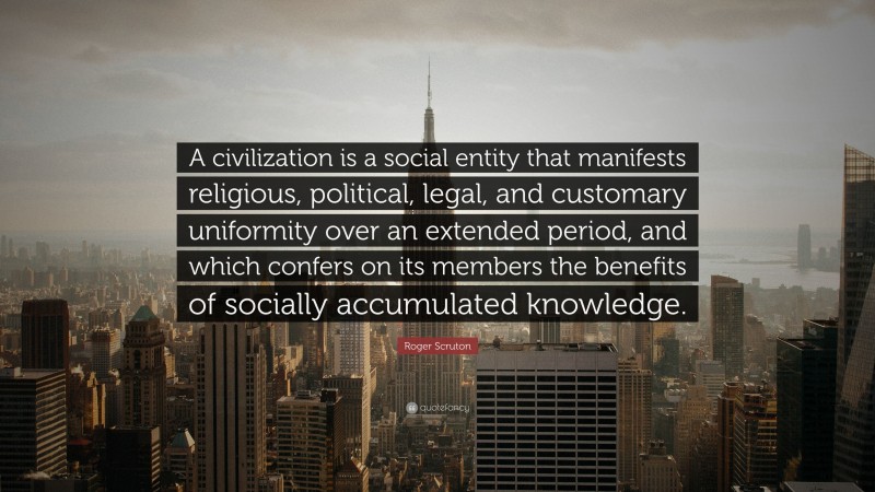 Roger Scruton Quote: “A civilization is a social entity that manifests religious, political, legal, and customary uniformity over an extended period, and which confers on its members the benefits of socially accumulated knowledge.”