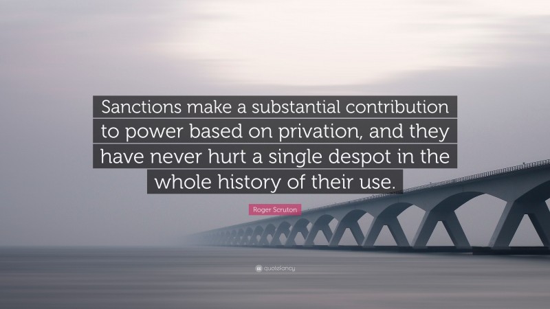 Roger Scruton Quote: “Sanctions make a substantial contribution to power based on privation, and they have never hurt a single despot in the whole history of their use.”