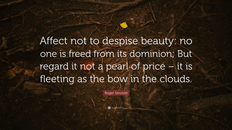 Roger Scruton Quote: “Affect not to despise beauty: no one is freed from its dominion; But regard it not a pearl of price – it is fleeting as the bow in the clouds.”