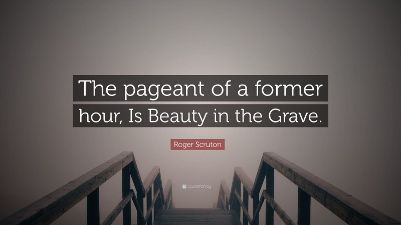 Roger Scruton Quote: “The pageant of a former hour, Is Beauty in the Grave.”