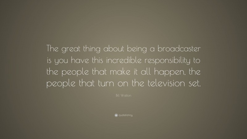 Bill Walton Quote: “The great thing about being a broadcaster is you have this incredible responsibility to the people that make it all happen, the people that turn on the television set.”
