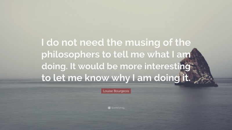 Louise Bourgeois Quote: “I do not need the musing of the philosophers to tell me what I am doing. It would be more interesting to let me know why I am doing it.”