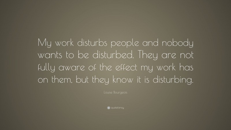Louise Bourgeois Quote: “My work disturbs people and nobody wants to be disturbed. They are not fully aware of the effect my work has on them, but they know it is disturbing.”