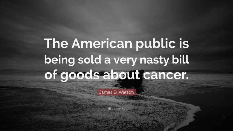 James D. Watson Quote: “The American public is being sold a very nasty bill of goods about cancer.”