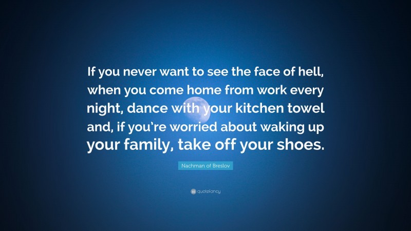 Nachman of Breslov Quote: “If you never want to see the face of hell, when you come home from work every night, dance with your kitchen towel and, if you’re worried about waking up your family, take off your shoes.”