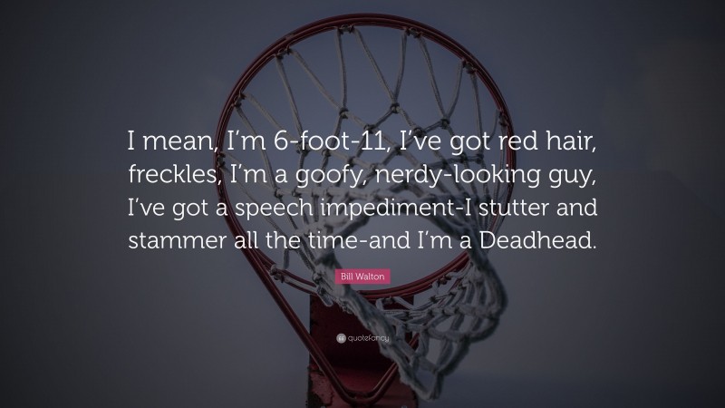 Bill Walton Quote: “I mean, I’m 6-foot-11, I’ve got red hair, freckles, I’m a goofy, nerdy-looking guy, I’ve got a speech impediment-I stutter and stammer all the time-and I’m a Deadhead.”