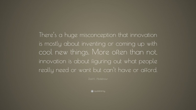 Ziad K. Abdelnour Quote: “There’s a huge misconception that innovation is mostly about inventing or coming up with cool new things. More often than not, innovation is about figuring out what people really need or want but can’t have or afford.”
