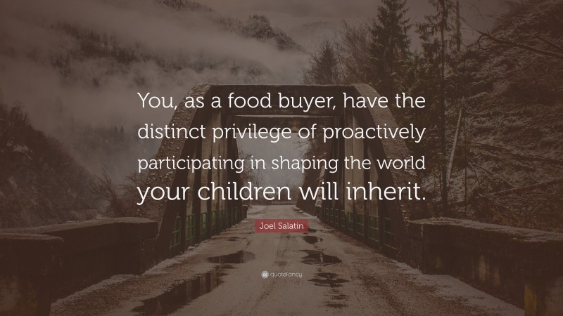 Joel Salatin Quote: “You, as a food buyer, have the distinct privilege of proactively participating in shaping the world your children will inherit.”