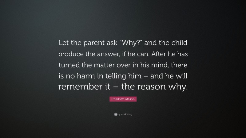Charlotte Mason Quote: “Let the parent ask “Why?” and the child produce the answer, if he can. After he has turned the matter over in his mind, there is no harm in telling him – and he will remember it – the reason why.”