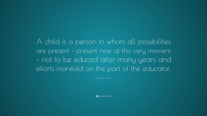 Charlotte Mason Quote: “A child is a person in whom all possibilities are present – present now at this very moment – not to be educed after many years and efforts manifold on the part of the educator.”