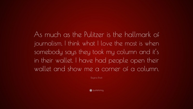 Regina Brett Quote: “As much as the Pulitzer is the hallmark of journalism, I think what I love the most is when somebody says they took my column and it’s in their wallet. I have had people open their wallet and show me a corner of a column.”
