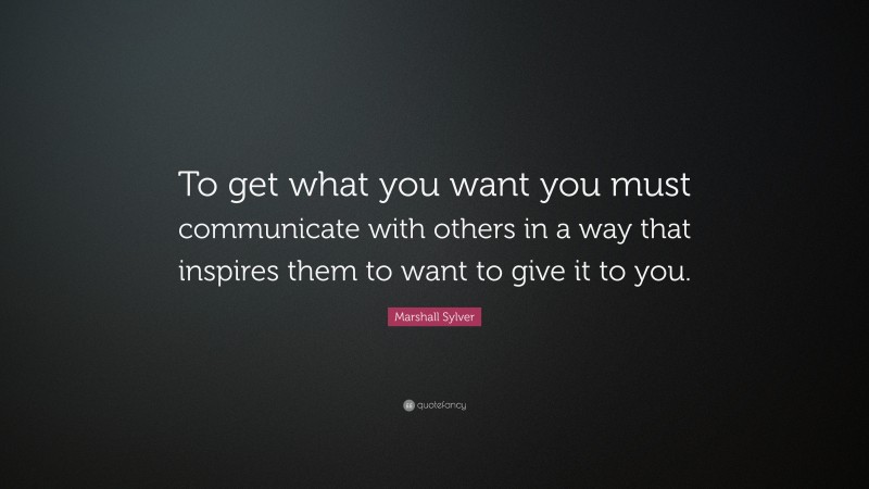 Marshall Sylver Quote: “To get what you want you must communicate with others in a way that inspires them to want to give it to you.”