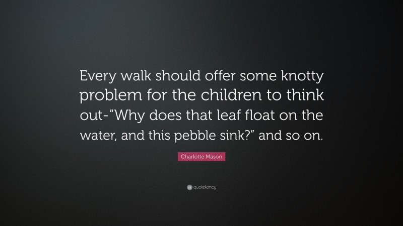 Charlotte Mason Quote: “Every walk should offer some knotty problem for the children to think out-“Why does that leaf float on the water, and this pebble sink?” and so on.”