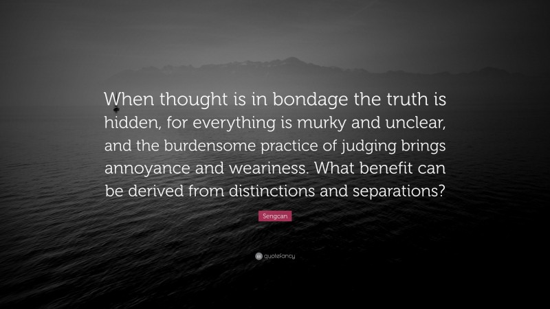 Sengcan Quote: “When thought is in bondage the truth is hidden, for everything is murky and unclear, and the burdensome practice of judging brings annoyance and weariness. What benefit can be derived from distinctions and separations?”