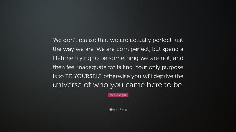 Anita Moorjani Quote: “We don’t realise that we are actually perfect just the way we are. We are born perfect, but spend a lifetime trying to be something we are not, and then feel inadequate for failing. Your only purpose is to BE YOURSELF, otherwise you will deprive the universe of who you came here to be.”