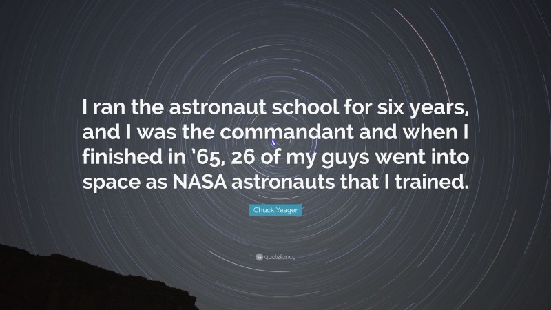 Chuck Yeager Quote: “I ran the astronaut school for six years, and I was the commandant and when I finished in ’65, 26 of my guys went into space as NASA astronauts that I trained.”