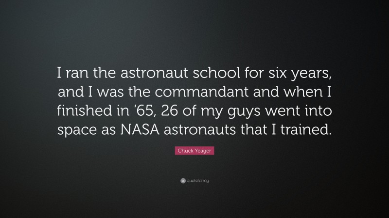 Chuck Yeager Quote: “I ran the astronaut school for six years, and I was the commandant and when I finished in ’65, 26 of my guys went into space as NASA astronauts that I trained.”