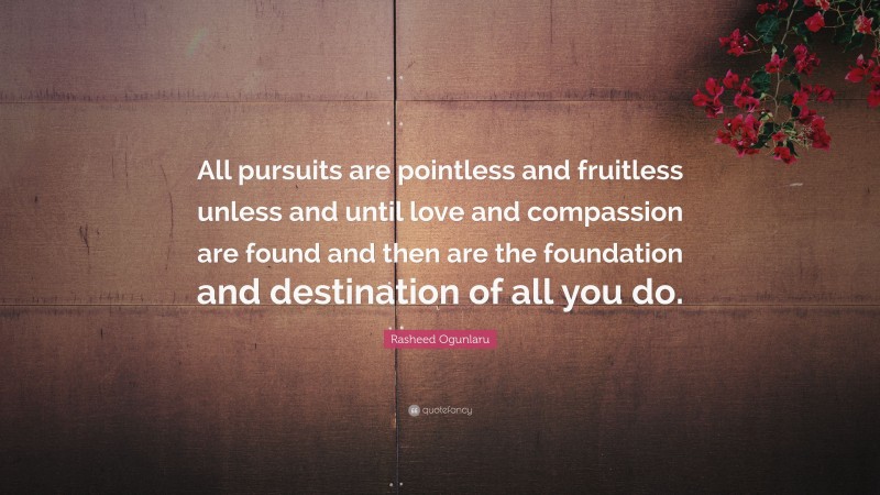 Rasheed Ogunlaru Quote: “All pursuits are pointless and fruitless unless and until love and compassion are found and then are the foundation and destination of all you do.”