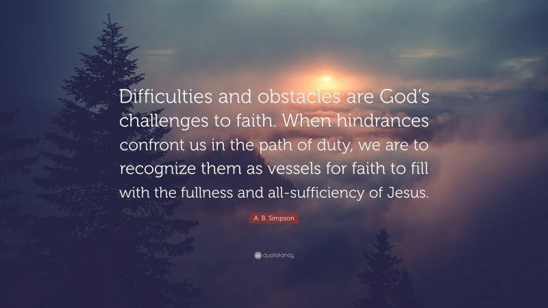 A. B. Simpson Quote: “Difficulties and obstacles are God’s challenges to faith. When hindrances confront us in the path of duty, we are to recognize them as vessels for faith to fill with the fullness and all-sufficiency of Jesus.”