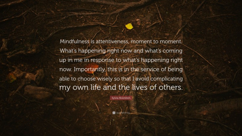 Sylvia Boorstein Quote: “Mindfulness is attentiveness, moment to moment. What’s happening right now and what’s coming up in me in response to what’s happening right now. Importantly, this is in the service of being able to choose wisely so that I avoid complicating my own life and the lives of others.”