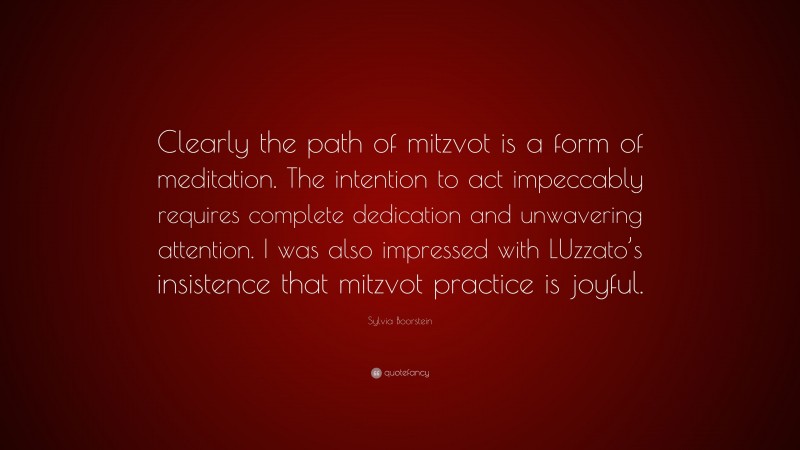 Sylvia Boorstein Quote: “Clearly the path of mitzvot is a form of meditation. The intention to act impeccably requires complete dedication and unwavering attention. I was also impressed with LUzzato’s insistence that mitzvot practice is joyful.”