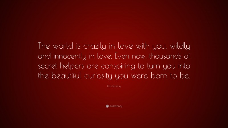 Rob Brezsny Quote: “The world is crazily in love with you, wildly and innocently in love. Even now, thousands of secret helpers are conspiring to turn you into the beautiful curiosity you were born to be.”