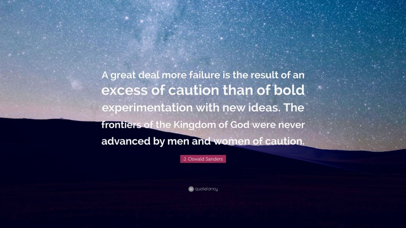 J. Oswald Sanders Quote: “A great deal more failure is the result of an excess of caution than of bold experimentation with new ideas. The frontiers of the Kingdom of God were never advanced by men and women of caution.”