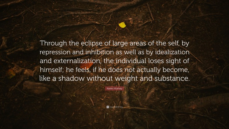Karen Horney Quote: “Through the eclipse of large areas of the self, by repression and inhibition as well as by idealization and externalization, the individual loses sight of himself; he feels, if he does not actually become, like a shadow without weight and substance.”