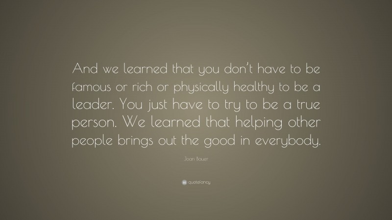 Joan Bauer Quote: “And we learned that you don’t have to be famous or rich or physically healthy to be a leader. You just have to try to be a true person. We learned that helping other people brings out the good in everybody.”