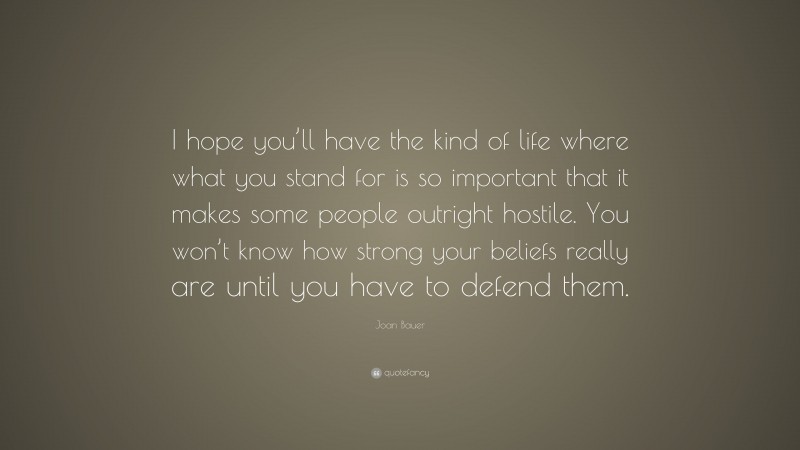 Joan Bauer Quote: “I hope you’ll have the kind of life where what you stand for is so important that it makes some people outright hostile. You won’t know how strong your beliefs really are until you have to defend them.”