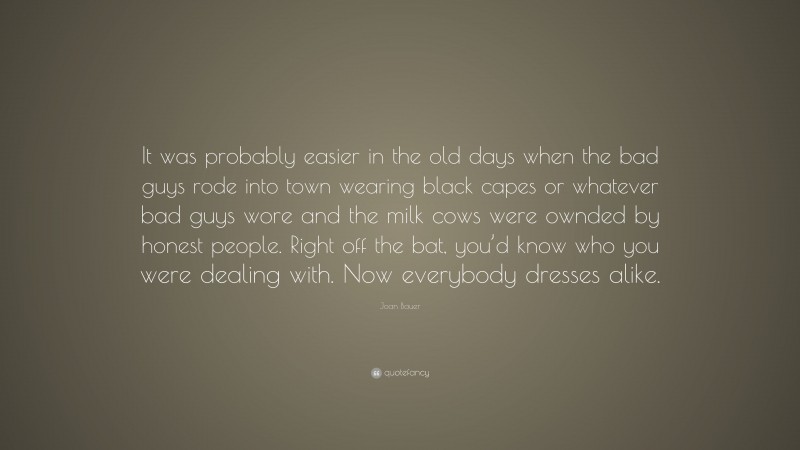Joan Bauer Quote: “It was probably easier in the old days when the bad guys rode into town wearing black capes or whatever bad guys wore and the milk cows were ownded by honest people. Right off the bat, you’d know who you were dealing with. Now everybody dresses alike.”