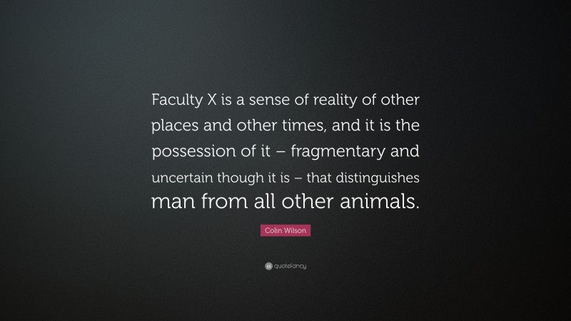 Colin Wilson Quote: “Faculty X is a sense of reality of other places and other times, and it is the possession of it – fragmentary and uncertain though it is – that distinguishes man from all other animals.”
