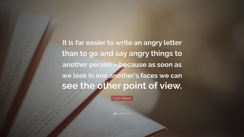 Colin Wilson Quote: “It is far easier to write an angry letter than to go and say angry things to another person – because as soon as we look in one another’s faces we can see the other point of view.”