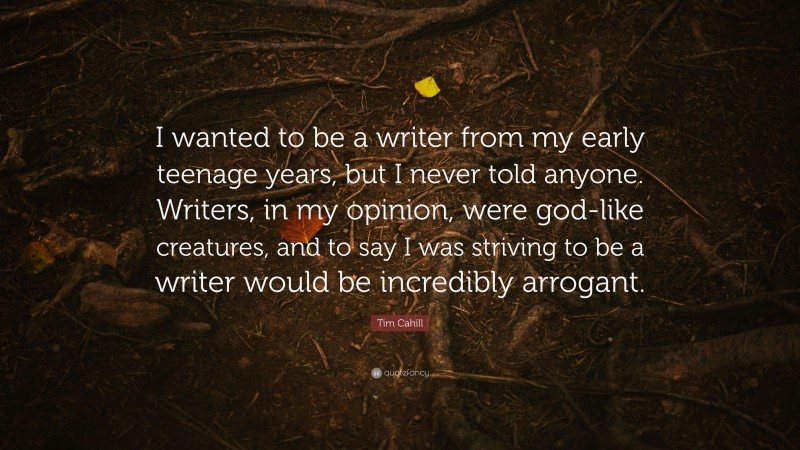 Tim Cahill Quote: “I wanted to be a writer from my early teenage years, but I never told anyone. Writers, in my opinion, were god-like creatures, and to say I was striving to be a writer would be incredibly arrogant.”