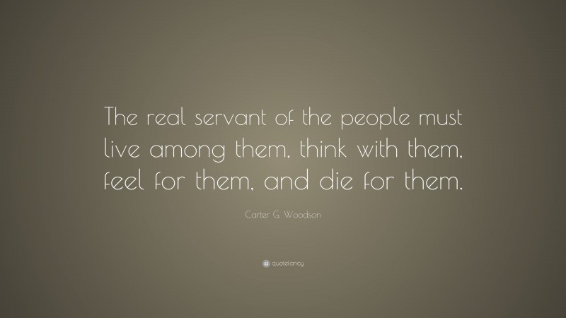 Carter G. Woodson Quote: “The real servant of the people must live among them, think with them, feel for them, and die for them.”