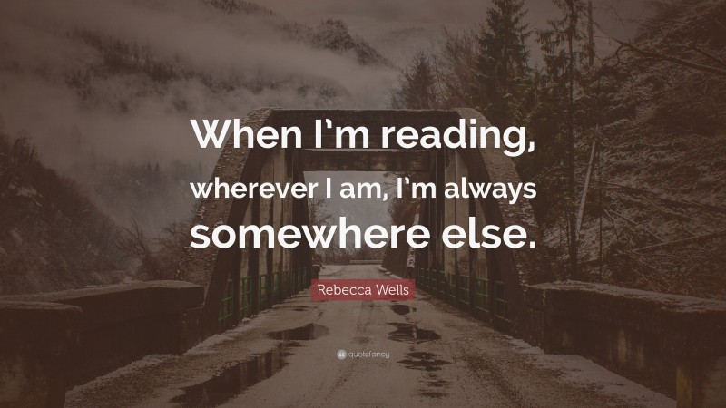 Rebecca Wells Quote: “When I’m reading, wherever I am, I’m always somewhere else.”